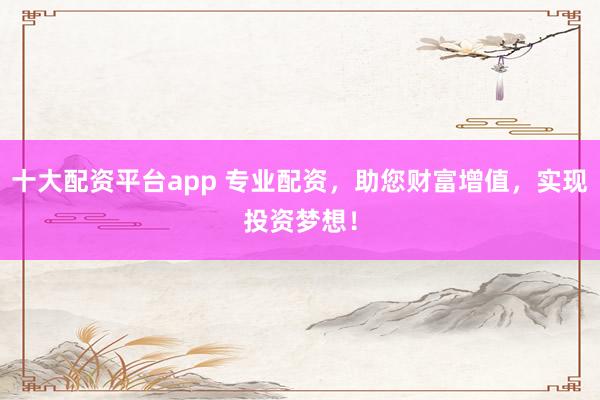 十大配资平台app 专业配资，助您财富增值，实现投资梦想！