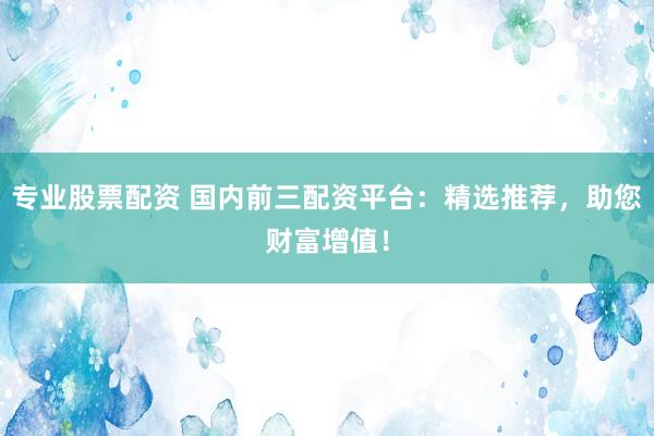 专业股票配资 国内前三配资平台：精选推荐，助您财富增值！