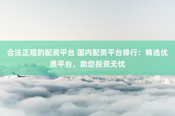 合法正规的配资平台 国内配资平台排行：精选优质平台，助您投资无忧
