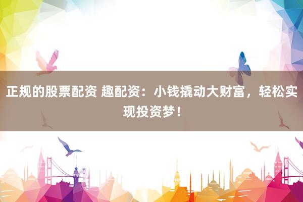 正规的股票配资 趣配资：小钱撬动大财富，轻松实现投资梦！
