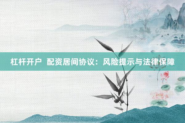 杠杆开户  配资居间协议：风险提示与法律保障