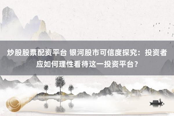 炒股股票配资平台 银河股市可信度探究：投资者应如何理性看待这一投资平台？