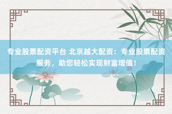 专业股票配资平台 北京越大配资：专业股票配资服务，助您轻松实现财富增值！