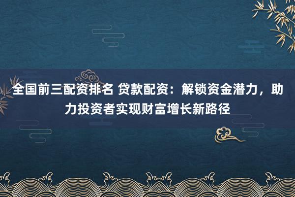 全国前三配资排名 贷款配资：解锁资金潜力，助力投资者实现财富增长新路径