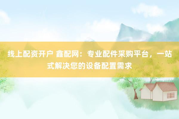 线上配资开户 鑫配网：专业配件采购平台，一站式解决您的设备配置需求