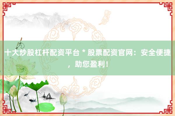 十大炒股杠杆配资平台 * 股票配资官网：安全便捷，助您盈利！
