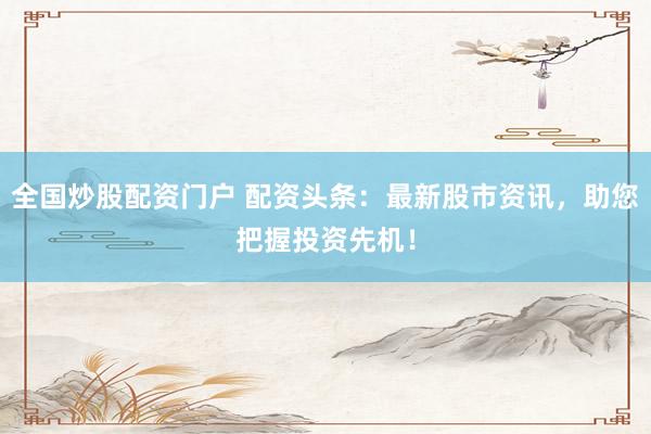 全国炒股配资门户 配资头条：最新股市资讯，助您把握投资先机！