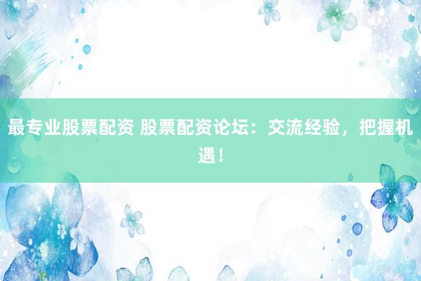 最专业股票配资 股票配资论坛：交流经验，把握机遇！