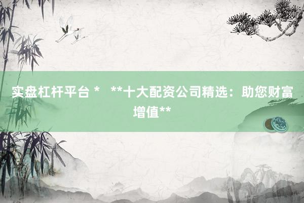 实盘杠杆平台 *   **十大配资公司精选：助您财富增值**