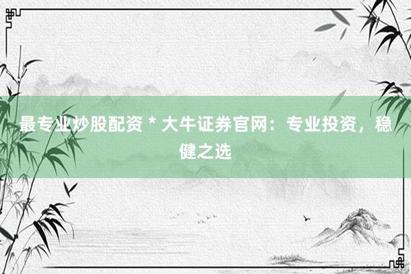最专业炒股配资 * 大牛证券官网：专业投资，稳健之选