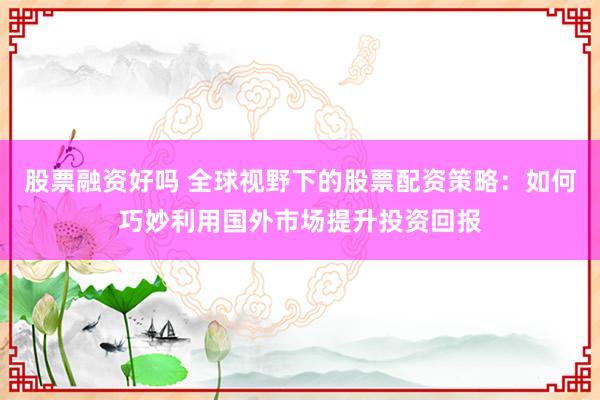 股票融资好吗 全球视野下的股票配资策略：如何巧妙利用国外市场提升投资回报