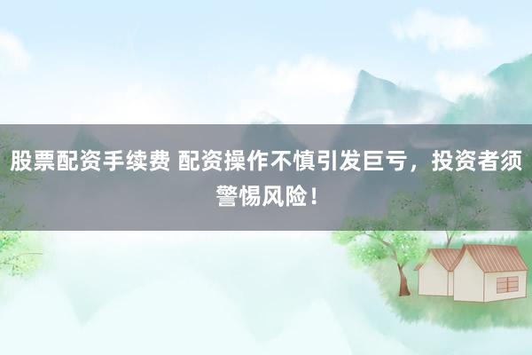 股票配资手续费 配资操作不慎引发巨亏，投资者须警惕风险！