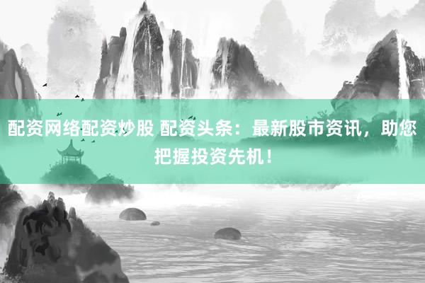 配资网络配资炒股 配资头条：最新股市资讯，助您把握投资先机！