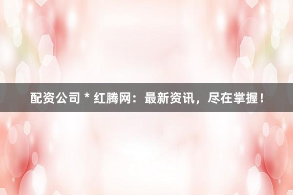 配资公司 * 红腾网：最新资讯，尽在掌握！
