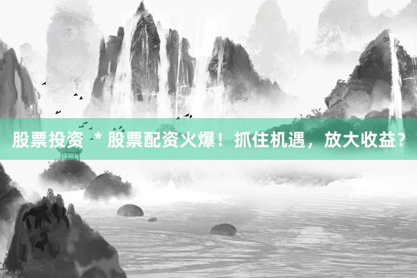股票投资  * 股票配资火爆！抓住机遇，放大收益？
