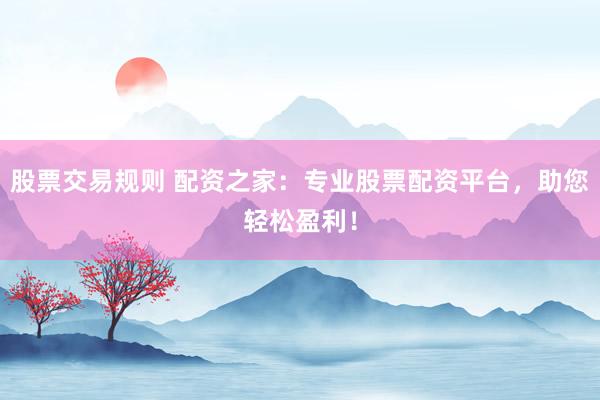 股票交易规则 配资之家：专业股票配资平台，助您轻松盈利！