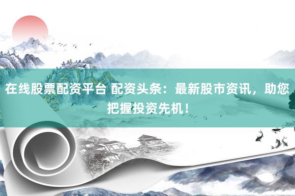在线股票配资平台 配资头条：最新股市资讯，助您把握投资先机！