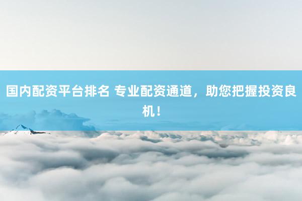 国内配资平台排名 专业配资通道，助您把握投资良机！