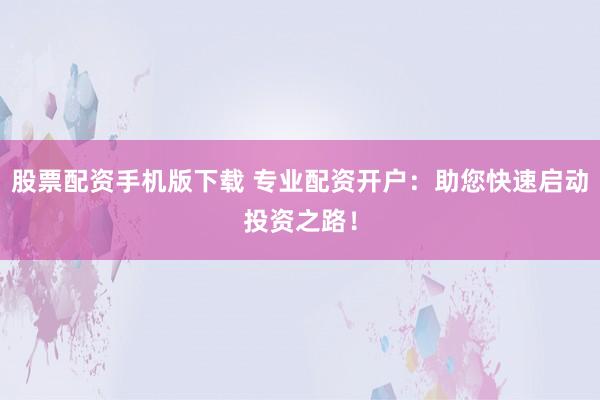 股票配资手机版下载 专业配资开户：助您快速启动投资之路！