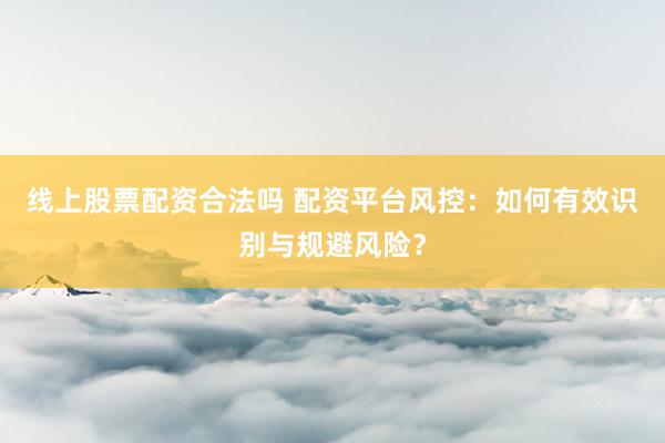 线上股票配资合法吗 配资平台风控：如何有效识别与规避风险？