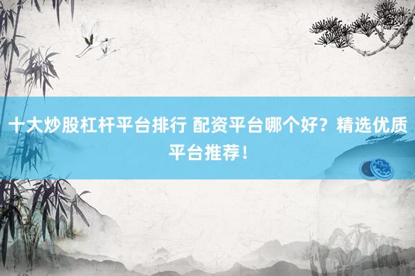 十大炒股杠杆平台排行 配资平台哪个好？精选优质平台推荐！
