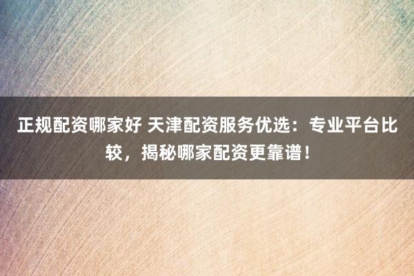 正规配资哪家好 天津配资服务优选：专业平台比较，揭秘哪家配资更靠谱！