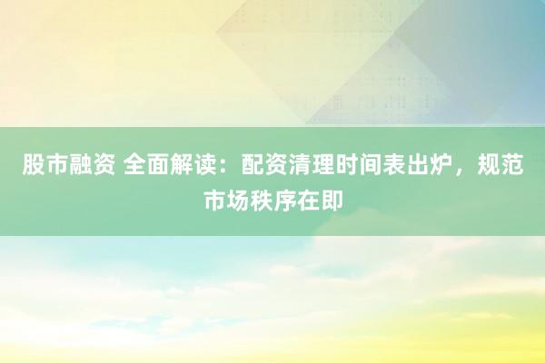股市融资 全面解读：配资清理时间表出炉，规范市场秩序在即