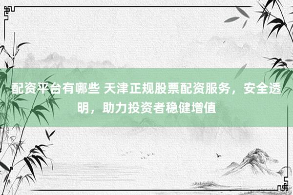 配资平台有哪些 天津正规股票配资服务，安全透明，助力投资者稳健增值