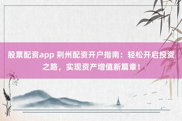 股票配资app 荆州配资开户指南：轻松开启投资之路，实现资产增值新篇章！