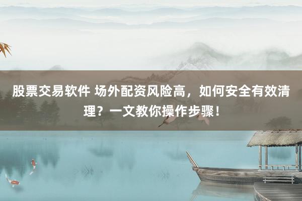 股票交易软件 场外配资风险高，如何安全有效清理？一文教你操作步骤！