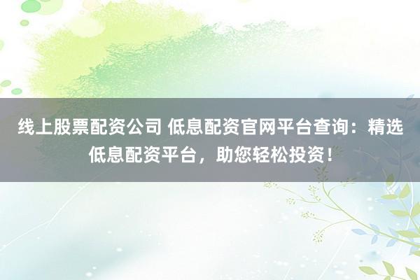 线上股票配资公司 低息配资官网平台查询：精选低息配资平台，助您轻松投资！