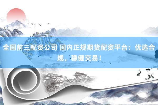 全国前三配资公司 国内正规期货配资平台：优选合规，稳健交易！