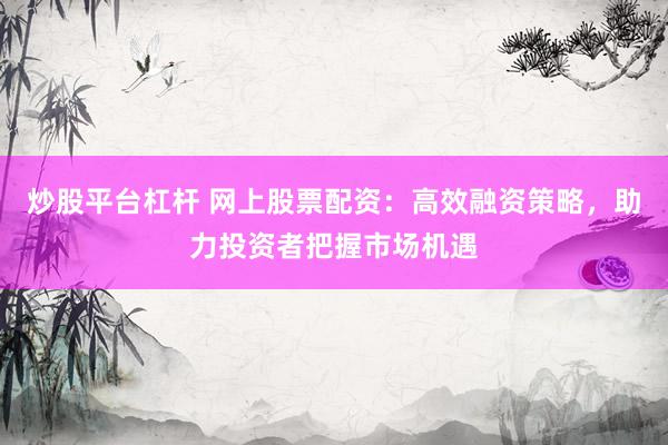 炒股平台杠杆 网上股票配资：高效融资策略，助力投资者把握市场机遇
