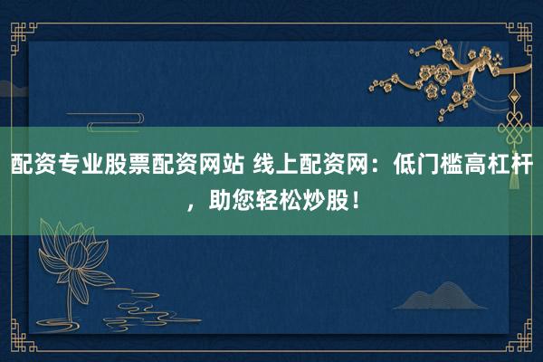 配资专业股票配资网站 线上配资网：低门槛高杠杆，助您轻松炒股！