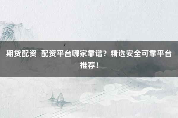 期货配资  配资平台哪家靠谱？精选安全可靠平台推荐！