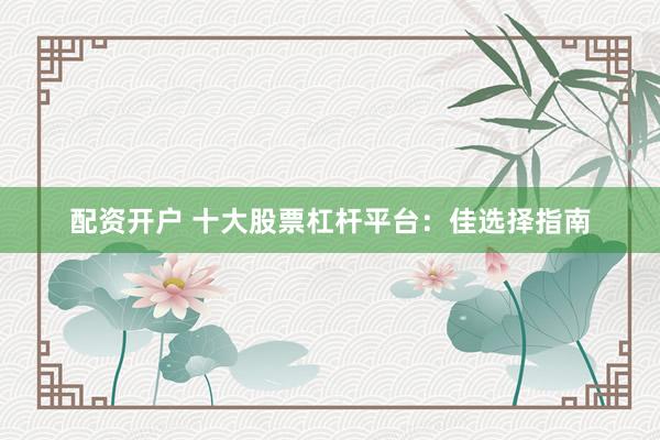 配资开户 十大股票杠杆平台：佳选择指南