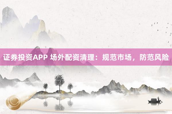 证券投资APP 场外配资清理：规范市场，防范风险