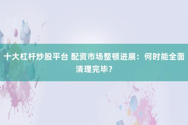 十大杠杆炒股平台 配资市场整顿进展：何时能全面清理完毕？