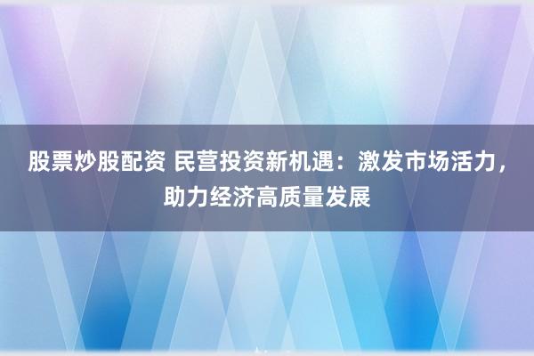 股票炒股配资 民营投资新机遇：激发市场活力，助力经济高质量发展