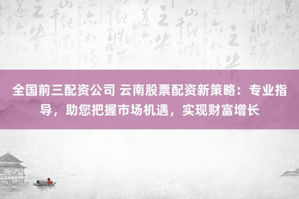 全国前三配资公司 云南股票配资新策略：专业指导，助您把握市场机遇，实现财富增长
