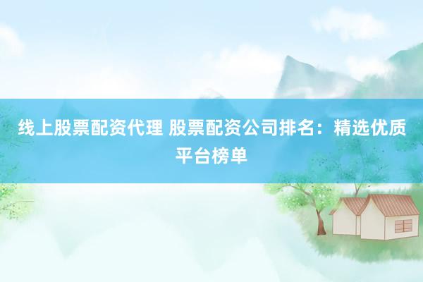 线上股票配资代理 股票配资公司排名：精选优质平台榜单