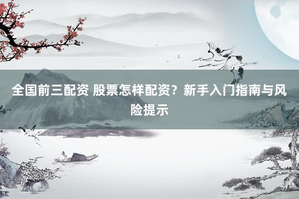 全国前三配资 股票怎样配资？新手入门指南与风险提示