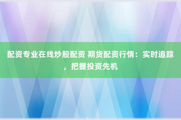 配资专业在线炒股配资 期货配资行情：实时追踪，把握投资先机