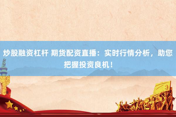 炒股融资杠杆 期货配资直播：实时行情分析，助您把握投资良机！