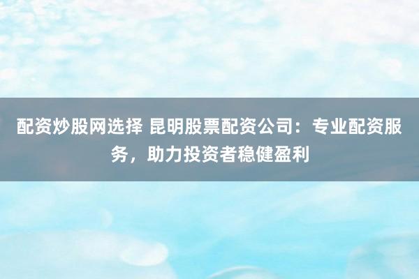 配资炒股网选择 昆明股票配资公司：专业配资服务，助力投资者稳健盈利