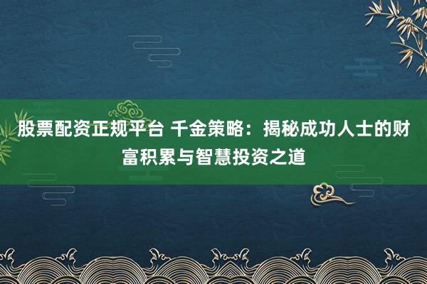 股票配资正规平台 千金策略：揭秘成功人士的财富积累与智慧投资之道