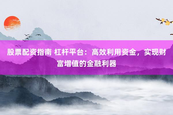 股票配资指南 杠杆平台：高效利用资金，实现财富增值的金融利器