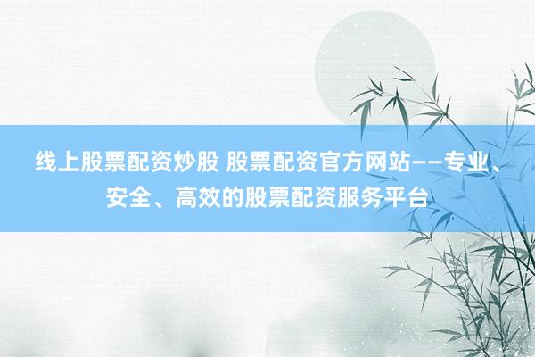 线上股票配资炒股 股票配资官方网站——专业、安全、高效的股票配资服务平台
