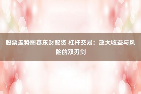 股票走势图鑫东财配资 杠杆交易：放大收益与风险的双刃剑