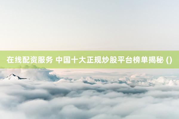 在线配资服务 中国十大正规炒股平台榜单揭秘 ()